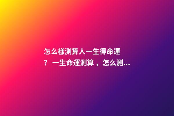 怎么樣測算人一生得命運？ 一生命運測算，怎么測算人的命運？